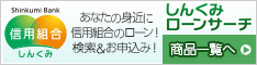 しんくみローンサーチ 商品一覧へ 誰でも！簡単！ネットでいつでもローンのお申し込み！